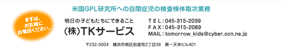 米国GPL研究所への自閉症児の検査検体取次業務 明日の子どもたちにできること (株)TKサービス まずは、お気軽にお電話ください。TEL:045-315-2039 FAX:045-315-2089 〒232-0004 横浜市南区前里町2丁目38 第一天栄ビル401