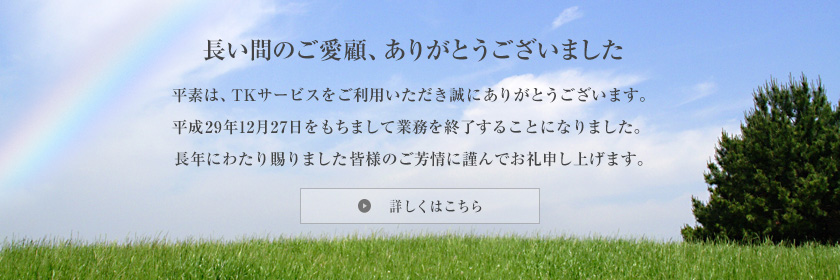 長い間のご愛顧、ありがとうございました 平素は、TKサービスをご利用いただき誠にありがとうございます。平成29年12月27日をもちまして業務を終了することになりました。長年にわたり賜りました皆様のご芳情に謹んでお礼申し上げます。